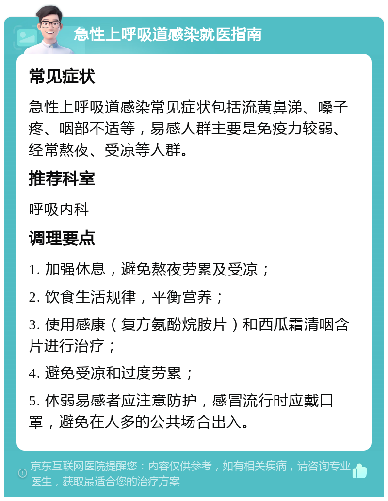 急性上呼吸道感染就医指南 常见症状 急性上呼吸道感染常见症状包括流黄鼻涕、嗓子疼、咽部不适等，易感人群主要是免疫力较弱、经常熬夜、受凉等人群。 推荐科室 呼吸内科 调理要点 1. 加强休息，避免熬夜劳累及受凉； 2. 饮食生活规律，平衡营养； 3. 使用感康（复方氨酚烷胺片）和西瓜霜清咽含片进行治疗； 4. 避免受凉和过度劳累； 5. 体弱易感者应注意防护，感冒流行时应戴口罩，避免在人多的公共场合出入。