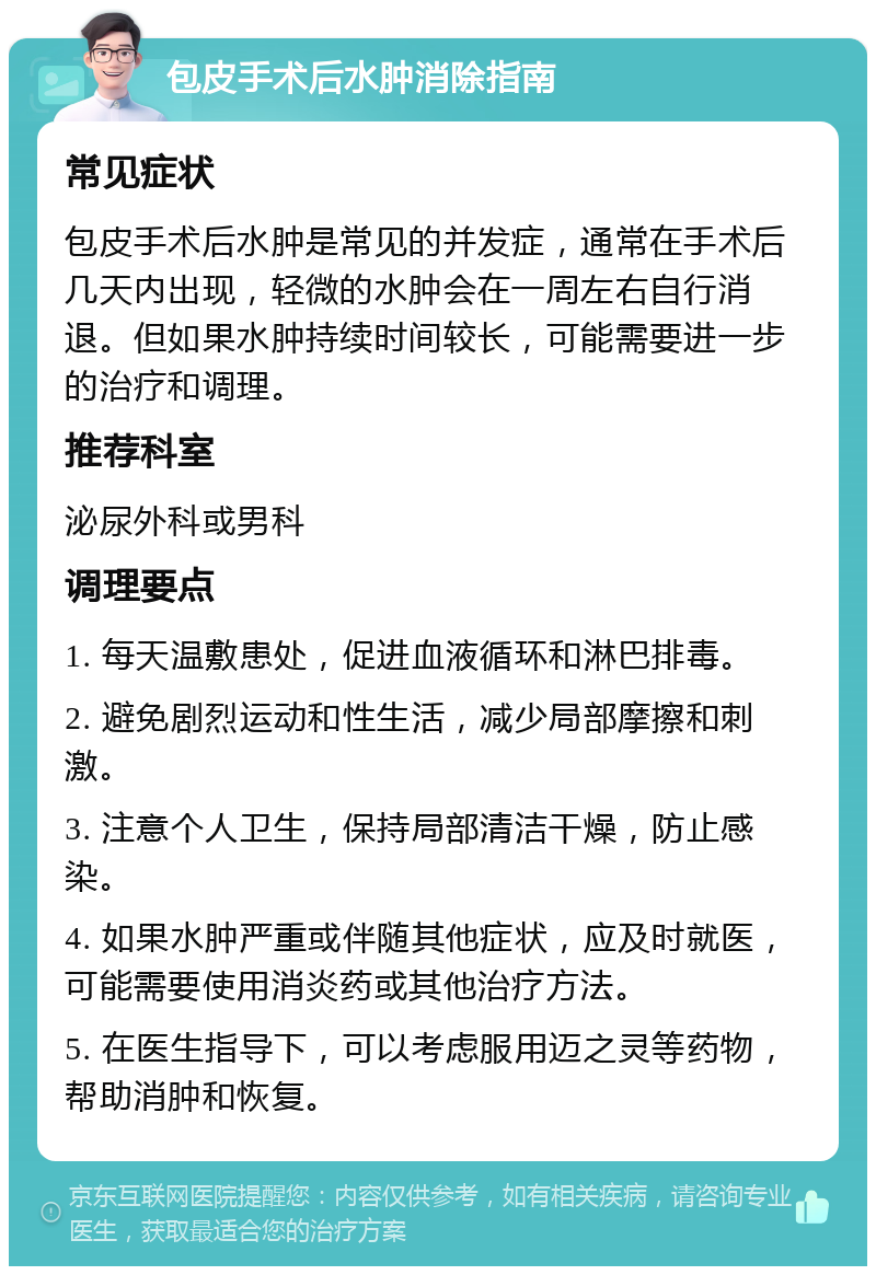 包皮手术后水肿消除指南 常见症状 包皮手术后水肿是常见的并发症，通常在手术后几天内出现，轻微的水肿会在一周左右自行消退。但如果水肿持续时间较长，可能需要进一步的治疗和调理。 推荐科室 泌尿外科或男科 调理要点 1. 每天温敷患处，促进血液循环和淋巴排毒。 2. 避免剧烈运动和性生活，减少局部摩擦和刺激。 3. 注意个人卫生，保持局部清洁干燥，防止感染。 4. 如果水肿严重或伴随其他症状，应及时就医，可能需要使用消炎药或其他治疗方法。 5. 在医生指导下，可以考虑服用迈之灵等药物，帮助消肿和恢复。