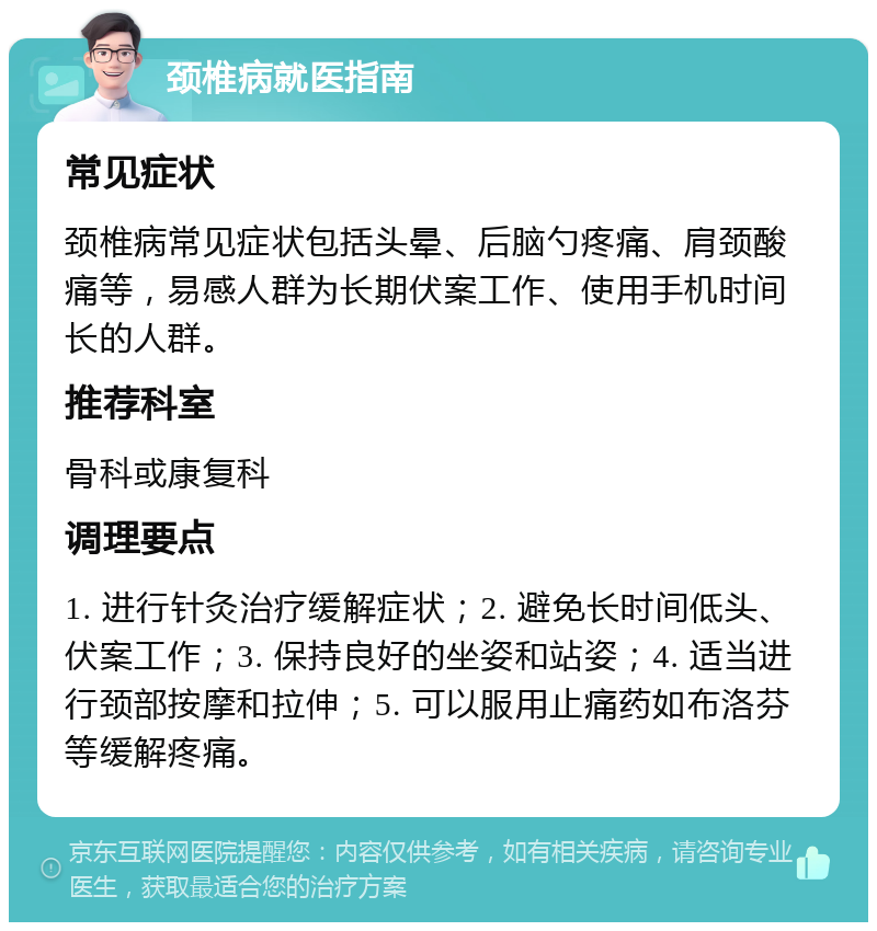 颈椎病就医指南 常见症状 颈椎病常见症状包括头晕、后脑勺疼痛、肩颈酸痛等，易感人群为长期伏案工作、使用手机时间长的人群。 推荐科室 骨科或康复科 调理要点 1. 进行针灸治疗缓解症状；2. 避免长时间低头、伏案工作；3. 保持良好的坐姿和站姿；4. 适当进行颈部按摩和拉伸；5. 可以服用止痛药如布洛芬等缓解疼痛。