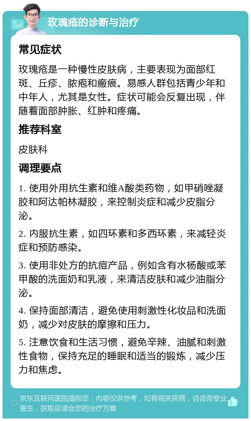 玫瑰疮的诊断与治疗 常见症状 玫瑰疮是一种慢性皮肤病，主要表现为面部红斑、丘疹、脓疱和瘢痕。易感人群包括青少年和中年人，尤其是女性。症状可能会反复出现，伴随着面部肿胀、红肿和疼痛。 推荐科室 皮肤科 调理要点 1. 使用外用抗生素和维A酸类药物，如甲硝唑凝胶和阿达帕林凝胶，来控制炎症和减少皮脂分泌。 2. 内服抗生素，如四环素和多西环素，来减轻炎症和预防感染。 3. 使用非处方的抗痘产品，例如含有水杨酸或苯甲酸的洗面奶和乳液，来清洁皮肤和减少油脂分泌。 4. 保持面部清洁，避免使用刺激性化妆品和洗面奶，减少对皮肤的摩擦和压力。 5. 注意饮食和生活习惯，避免辛辣、油腻和刺激性食物，保持充足的睡眠和适当的锻炼，减少压力和焦虑。