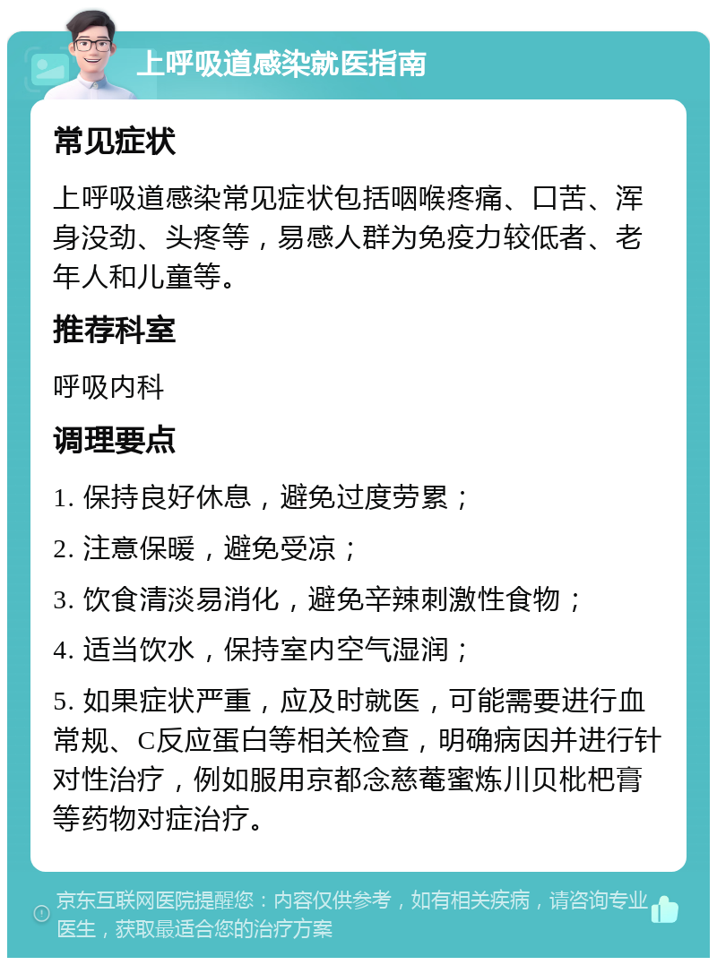 上呼吸道感染就医指南 常见症状 上呼吸道感染常见症状包括咽喉疼痛、口苦、浑身没劲、头疼等，易感人群为免疫力较低者、老年人和儿童等。 推荐科室 呼吸内科 调理要点 1. 保持良好休息，避免过度劳累； 2. 注意保暖，避免受凉； 3. 饮食清淡易消化，避免辛辣刺激性食物； 4. 适当饮水，保持室内空气湿润； 5. 如果症状严重，应及时就医，可能需要进行血常规、C反应蛋白等相关检查，明确病因并进行针对性治疗，例如服用京都念慈菴蜜炼川贝枇杷膏等药物对症治疗。