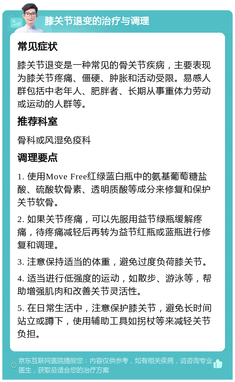 膝关节退变的治疗与调理 常见症状 膝关节退变是一种常见的骨关节疾病，主要表现为膝关节疼痛、僵硬、肿胀和活动受限。易感人群包括中老年人、肥胖者、长期从事重体力劳动或运动的人群等。 推荐科室 骨科或风湿免疫科 调理要点 1. 使用Move Free红绿蓝白瓶中的氨基葡萄糖盐酸、硫酸软骨素、透明质酸等成分来修复和保护关节软骨。 2. 如果关节疼痛，可以先服用益节绿瓶缓解疼痛，待疼痛减轻后再转为益节红瓶或蓝瓶进行修复和调理。 3. 注意保持适当的体重，避免过度负荷膝关节。 4. 适当进行低强度的运动，如散步、游泳等，帮助增强肌肉和改善关节灵活性。 5. 在日常生活中，注意保护膝关节，避免长时间站立或蹲下，使用辅助工具如拐杖等来减轻关节负担。