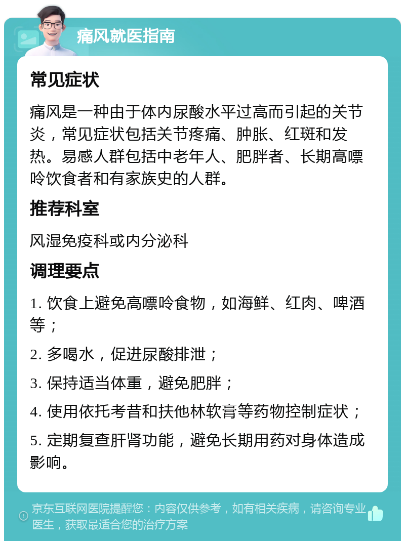 痛风就医指南 常见症状 痛风是一种由于体内尿酸水平过高而引起的关节炎，常见症状包括关节疼痛、肿胀、红斑和发热。易感人群包括中老年人、肥胖者、长期高嘌呤饮食者和有家族史的人群。 推荐科室 风湿免疫科或内分泌科 调理要点 1. 饮食上避免高嘌呤食物，如海鲜、红肉、啤酒等； 2. 多喝水，促进尿酸排泄； 3. 保持适当体重，避免肥胖； 4. 使用依托考昔和扶他林软膏等药物控制症状； 5. 定期复查肝肾功能，避免长期用药对身体造成影响。