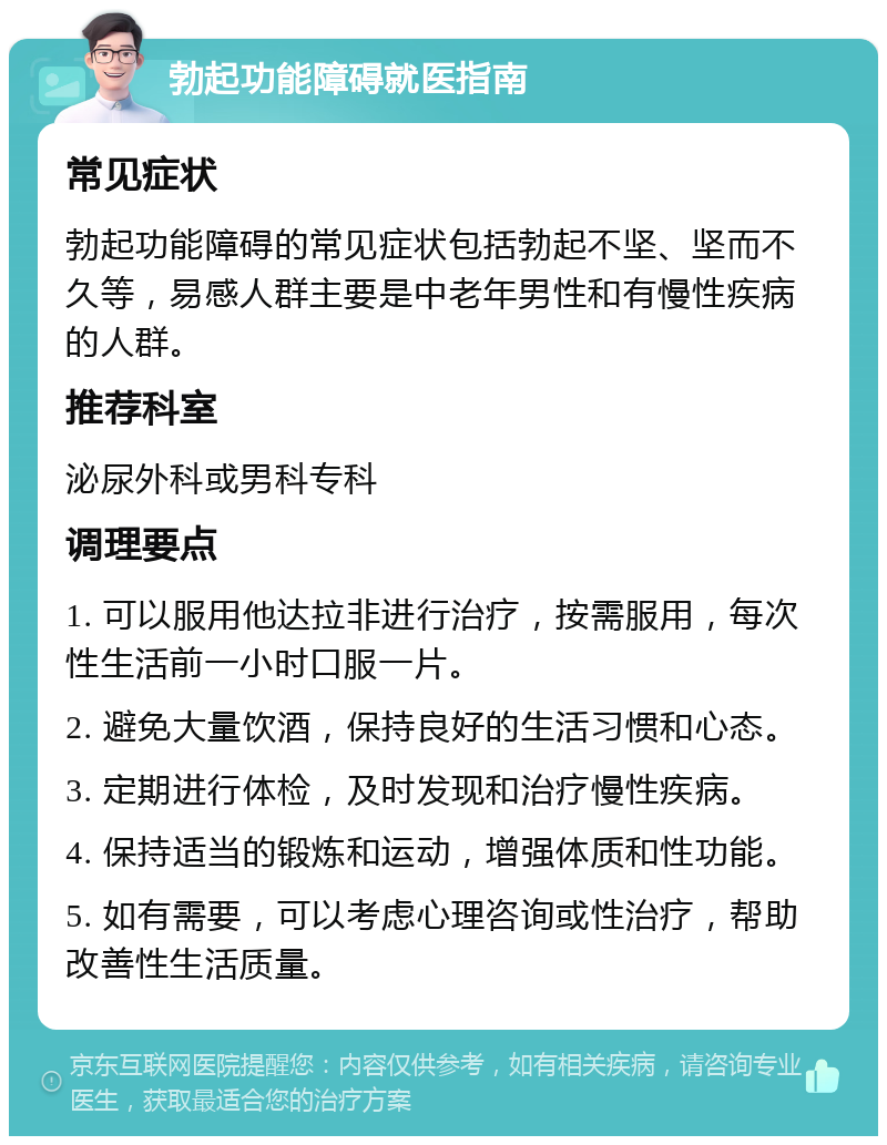 勃起功能障碍就医指南 常见症状 勃起功能障碍的常见症状包括勃起不坚、坚而不久等，易感人群主要是中老年男性和有慢性疾病的人群。 推荐科室 泌尿外科或男科专科 调理要点 1. 可以服用他达拉非进行治疗，按需服用，每次性生活前一小时口服一片。 2. 避免大量饮酒，保持良好的生活习惯和心态。 3. 定期进行体检，及时发现和治疗慢性疾病。 4. 保持适当的锻炼和运动，增强体质和性功能。 5. 如有需要，可以考虑心理咨询或性治疗，帮助改善性生活质量。