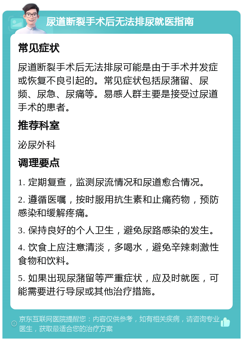 尿道断裂手术后无法排尿就医指南 常见症状 尿道断裂手术后无法排尿可能是由于手术并发症或恢复不良引起的。常见症状包括尿潴留、尿频、尿急、尿痛等。易感人群主要是接受过尿道手术的患者。 推荐科室 泌尿外科 调理要点 1. 定期复查，监测尿流情况和尿道愈合情况。 2. 遵循医嘱，按时服用抗生素和止痛药物，预防感染和缓解疼痛。 3. 保持良好的个人卫生，避免尿路感染的发生。 4. 饮食上应注意清淡，多喝水，避免辛辣刺激性食物和饮料。 5. 如果出现尿潴留等严重症状，应及时就医，可能需要进行导尿或其他治疗措施。