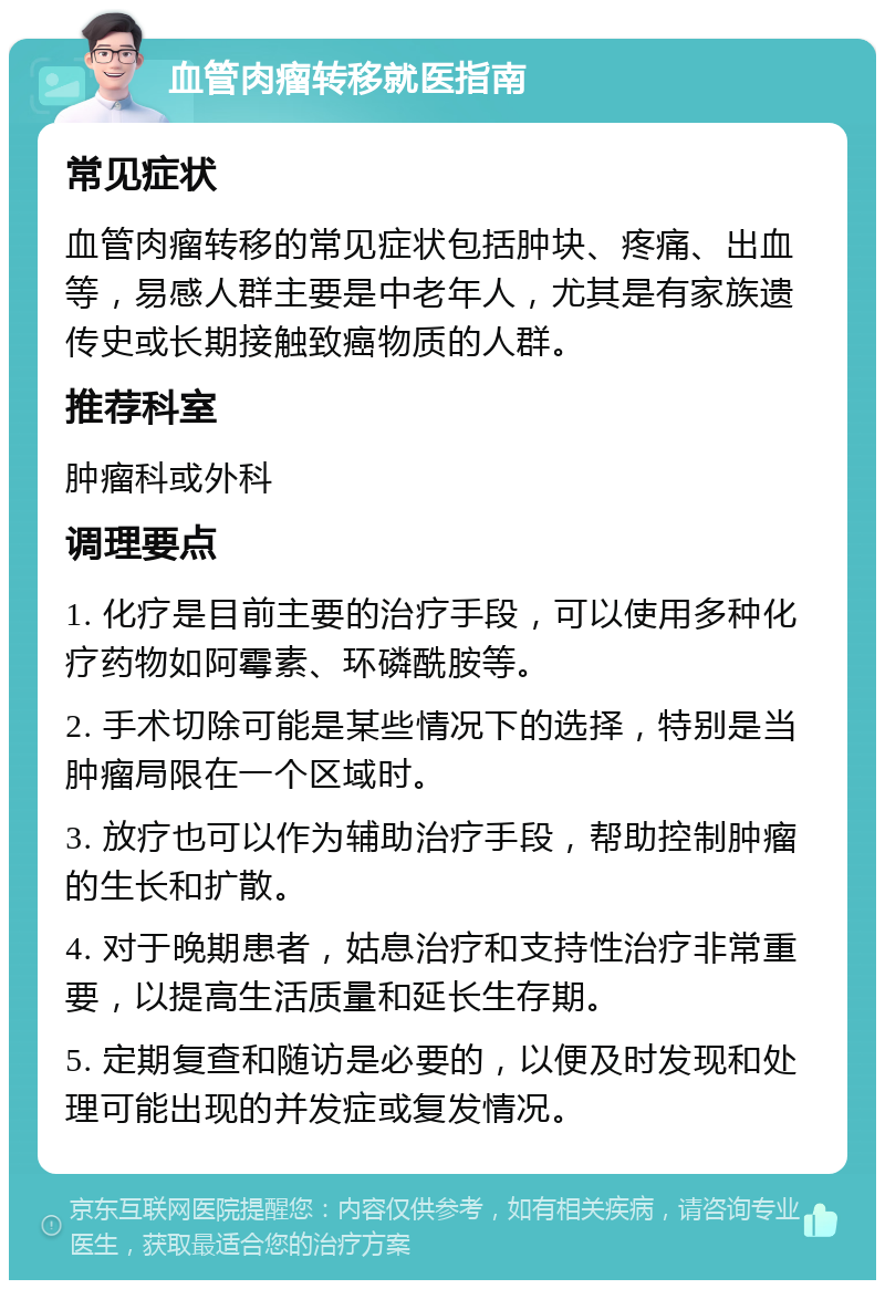 血管肉瘤转移就医指南 常见症状 血管肉瘤转移的常见症状包括肿块、疼痛、出血等，易感人群主要是中老年人，尤其是有家族遗传史或长期接触致癌物质的人群。 推荐科室 肿瘤科或外科 调理要点 1. 化疗是目前主要的治疗手段，可以使用多种化疗药物如阿霉素、环磷酰胺等。 2. 手术切除可能是某些情况下的选择，特别是当肿瘤局限在一个区域时。 3. 放疗也可以作为辅助治疗手段，帮助控制肿瘤的生长和扩散。 4. 对于晚期患者，姑息治疗和支持性治疗非常重要，以提高生活质量和延长生存期。 5. 定期复查和随访是必要的，以便及时发现和处理可能出现的并发症或复发情况。