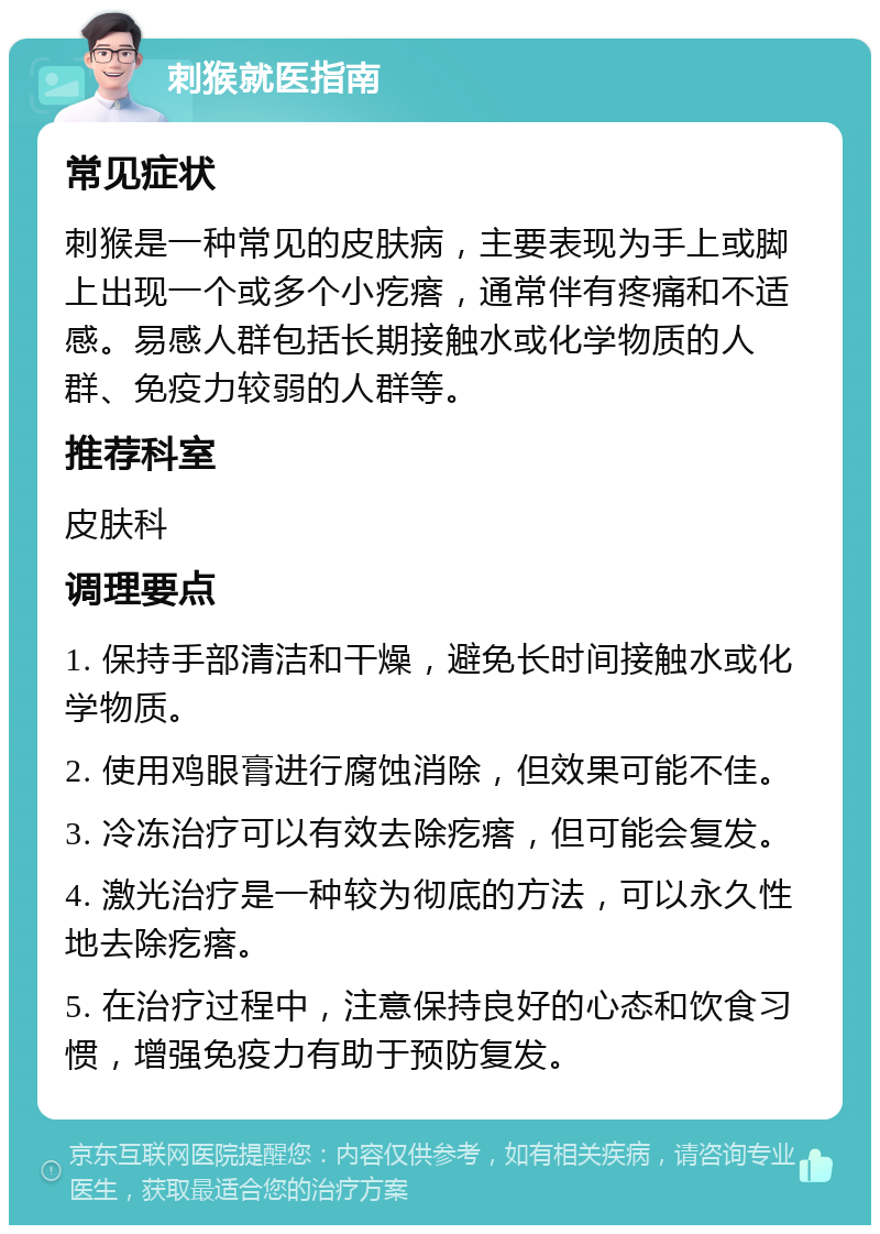 刺猴就医指南 常见症状 刺猴是一种常见的皮肤病，主要表现为手上或脚上出现一个或多个小疙瘩，通常伴有疼痛和不适感。易感人群包括长期接触水或化学物质的人群、免疫力较弱的人群等。 推荐科室 皮肤科 调理要点 1. 保持手部清洁和干燥，避免长时间接触水或化学物质。 2. 使用鸡眼膏进行腐蚀消除，但效果可能不佳。 3. 冷冻治疗可以有效去除疙瘩，但可能会复发。 4. 激光治疗是一种较为彻底的方法，可以永久性地去除疙瘩。 5. 在治疗过程中，注意保持良好的心态和饮食习惯，增强免疫力有助于预防复发。