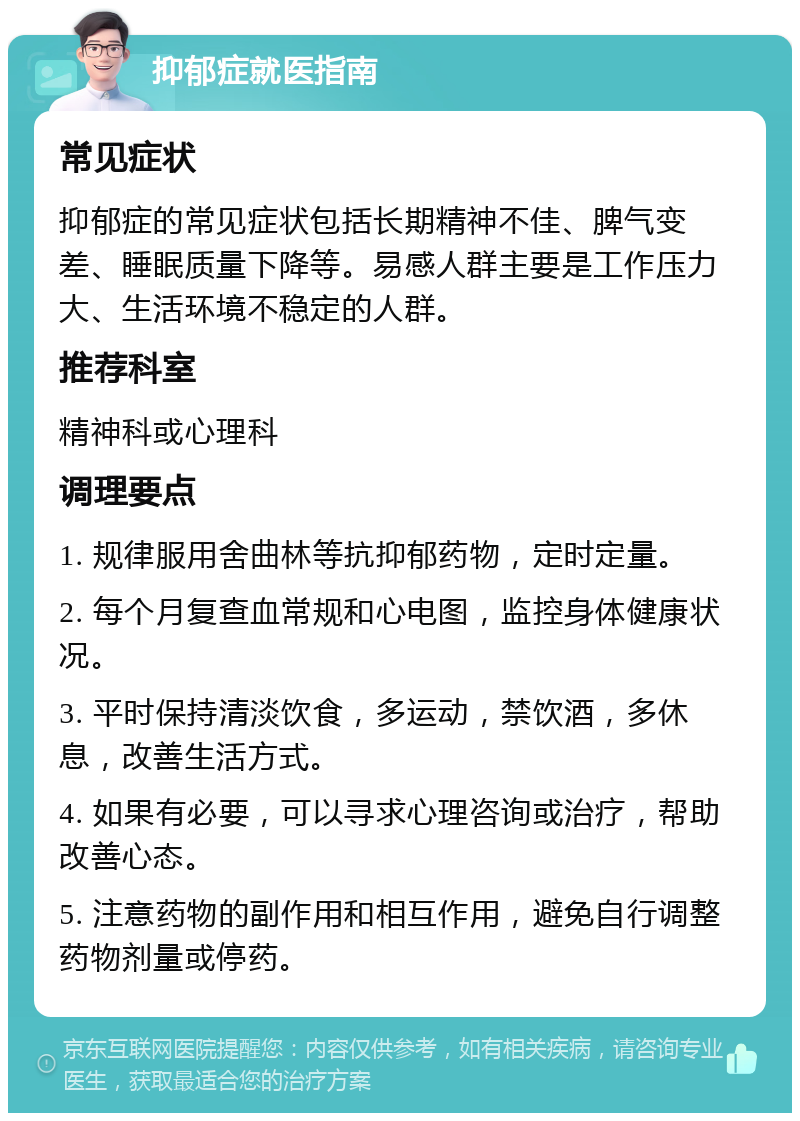 抑郁症就医指南 常见症状 抑郁症的常见症状包括长期精神不佳、脾气变差、睡眠质量下降等。易感人群主要是工作压力大、生活环境不稳定的人群。 推荐科室 精神科或心理科 调理要点 1. 规律服用舍曲林等抗抑郁药物，定时定量。 2. 每个月复查血常规和心电图，监控身体健康状况。 3. 平时保持清淡饮食，多运动，禁饮酒，多休息，改善生活方式。 4. 如果有必要，可以寻求心理咨询或治疗，帮助改善心态。 5. 注意药物的副作用和相互作用，避免自行调整药物剂量或停药。