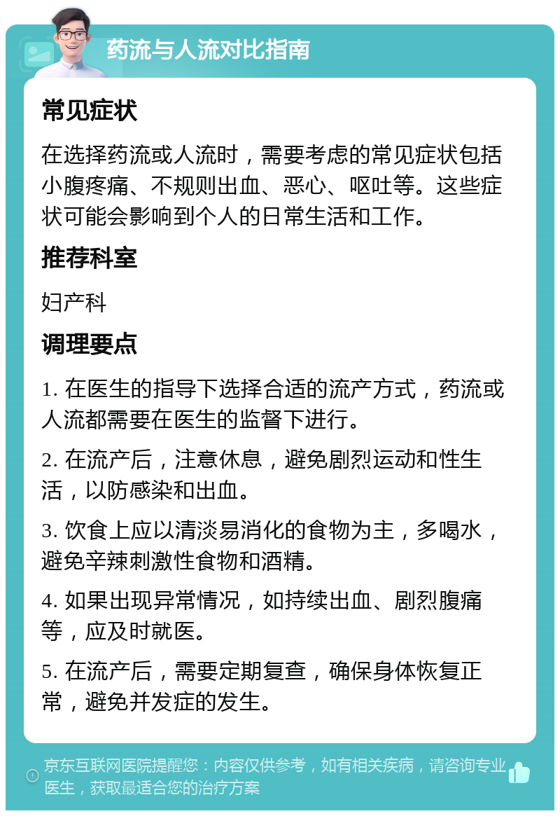 药流与人流对比指南 常见症状 在选择药流或人流时，需要考虑的常见症状包括小腹疼痛、不规则出血、恶心、呕吐等。这些症状可能会影响到个人的日常生活和工作。 推荐科室 妇产科 调理要点 1. 在医生的指导下选择合适的流产方式，药流或人流都需要在医生的监督下进行。 2. 在流产后，注意休息，避免剧烈运动和性生活，以防感染和出血。 3. 饮食上应以清淡易消化的食物为主，多喝水，避免辛辣刺激性食物和酒精。 4. 如果出现异常情况，如持续出血、剧烈腹痛等，应及时就医。 5. 在流产后，需要定期复查，确保身体恢复正常，避免并发症的发生。