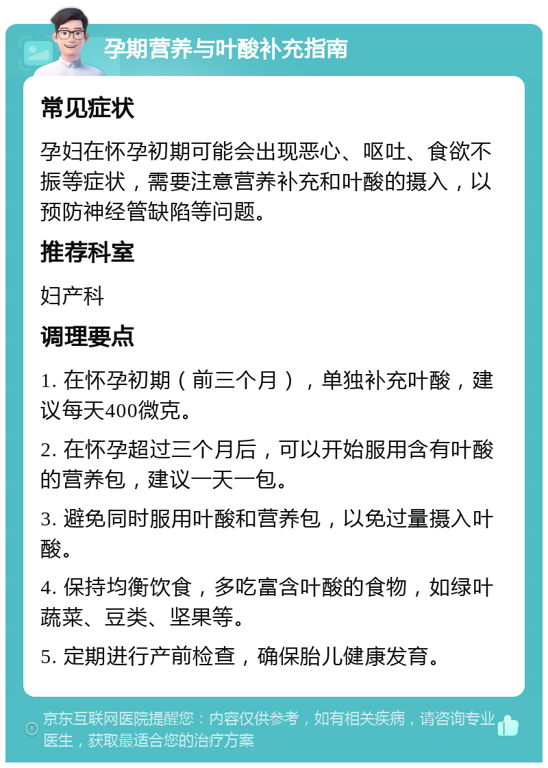 孕期营养与叶酸补充指南 常见症状 孕妇在怀孕初期可能会出现恶心、呕吐、食欲不振等症状，需要注意营养补充和叶酸的摄入，以预防神经管缺陷等问题。 推荐科室 妇产科 调理要点 1. 在怀孕初期（前三个月），单独补充叶酸，建议每天400微克。 2. 在怀孕超过三个月后，可以开始服用含有叶酸的营养包，建议一天一包。 3. 避免同时服用叶酸和营养包，以免过量摄入叶酸。 4. 保持均衡饮食，多吃富含叶酸的食物，如绿叶蔬菜、豆类、坚果等。 5. 定期进行产前检查，确保胎儿健康发育。