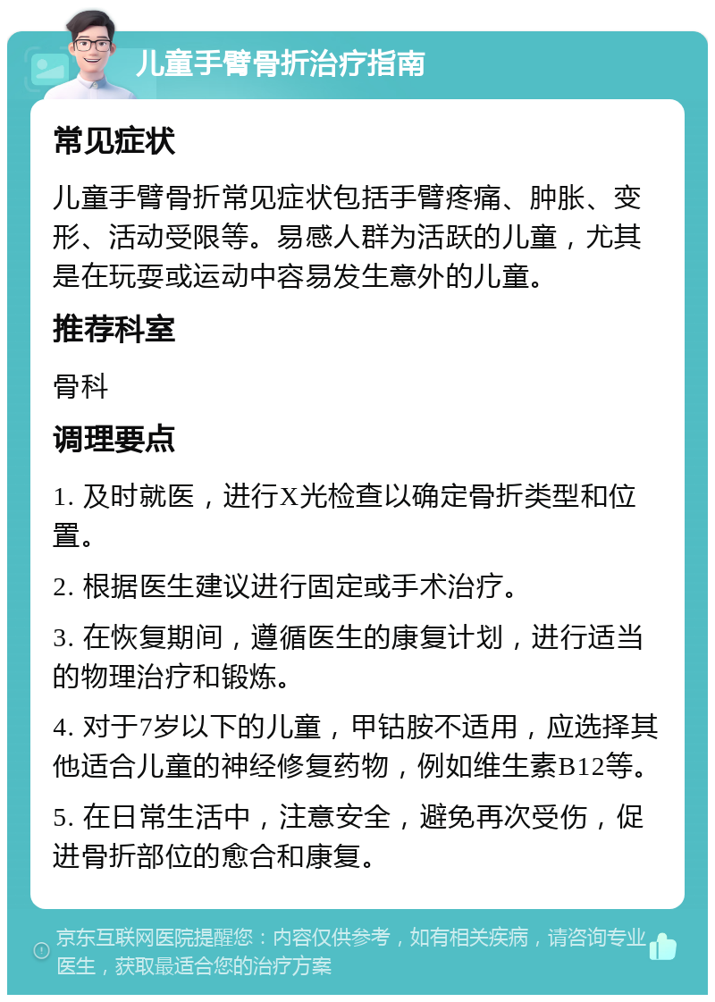 儿童手臂骨折治疗指南 常见症状 儿童手臂骨折常见症状包括手臂疼痛、肿胀、变形、活动受限等。易感人群为活跃的儿童，尤其是在玩耍或运动中容易发生意外的儿童。 推荐科室 骨科 调理要点 1. 及时就医，进行X光检查以确定骨折类型和位置。 2. 根据医生建议进行固定或手术治疗。 3. 在恢复期间，遵循医生的康复计划，进行适当的物理治疗和锻炼。 4. 对于7岁以下的儿童，甲钴胺不适用，应选择其他适合儿童的神经修复药物，例如维生素B12等。 5. 在日常生活中，注意安全，避免再次受伤，促进骨折部位的愈合和康复。