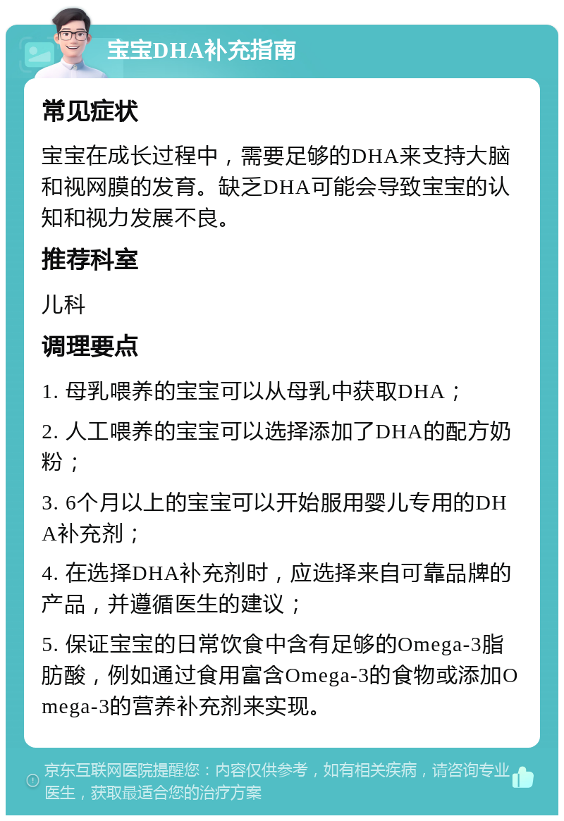 宝宝DHA补充指南 常见症状 宝宝在成长过程中，需要足够的DHA来支持大脑和视网膜的发育。缺乏DHA可能会导致宝宝的认知和视力发展不良。 推荐科室 儿科 调理要点 1. 母乳喂养的宝宝可以从母乳中获取DHA； 2. 人工喂养的宝宝可以选择添加了DHA的配方奶粉； 3. 6个月以上的宝宝可以开始服用婴儿专用的DHA补充剂； 4. 在选择DHA补充剂时，应选择来自可靠品牌的产品，并遵循医生的建议； 5. 保证宝宝的日常饮食中含有足够的Omega-3脂肪酸，例如通过食用富含Omega-3的食物或添加Omega-3的营养补充剂来实现。