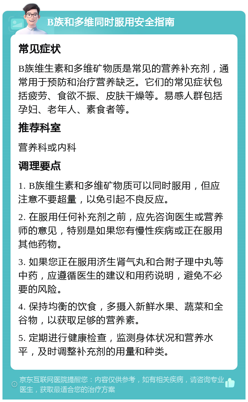 B族和多维同时服用安全指南 常见症状 B族维生素和多维矿物质是常见的营养补充剂，通常用于预防和治疗营养缺乏。它们的常见症状包括疲劳、食欲不振、皮肤干燥等。易感人群包括孕妇、老年人、素食者等。 推荐科室 营养科或内科 调理要点 1. B族维生素和多维矿物质可以同时服用，但应注意不要超量，以免引起不良反应。 2. 在服用任何补充剂之前，应先咨询医生或营养师的意见，特别是如果您有慢性疾病或正在服用其他药物。 3. 如果您正在服用济生肾气丸和合附子理中丸等中药，应遵循医生的建议和用药说明，避免不必要的风险。 4. 保持均衡的饮食，多摄入新鲜水果、蔬菜和全谷物，以获取足够的营养素。 5. 定期进行健康检查，监测身体状况和营养水平，及时调整补充剂的用量和种类。