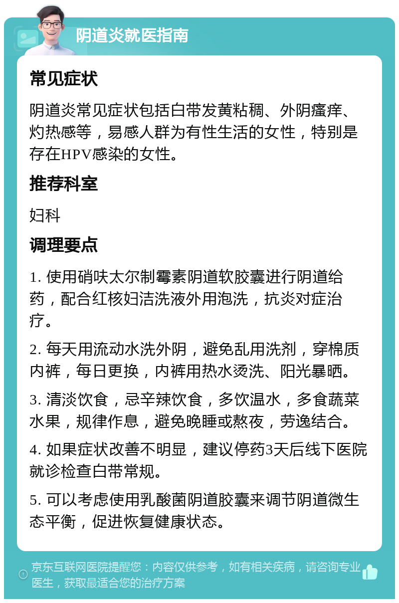 阴道炎就医指南 常见症状 阴道炎常见症状包括白带发黄粘稠、外阴瘙痒、灼热感等，易感人群为有性生活的女性，特别是存在HPV感染的女性。 推荐科室 妇科 调理要点 1. 使用硝呋太尔制霉素阴道软胶囊进行阴道给药，配合红核妇洁洗液外用泡洗，抗炎对症治疗。 2. 每天用流动水洗外阴，避免乱用洗剂，穿棉质内裤，每日更换，内裤用热水烫洗、阳光暴晒。 3. 清淡饮食，忌辛辣饮食，多饮温水，多食蔬菜水果，规律作息，避免晚睡或熬夜，劳逸结合。 4. 如果症状改善不明显，建议停药3天后线下医院就诊检查白带常规。 5. 可以考虑使用乳酸菌阴道胶囊来调节阴道微生态平衡，促进恢复健康状态。