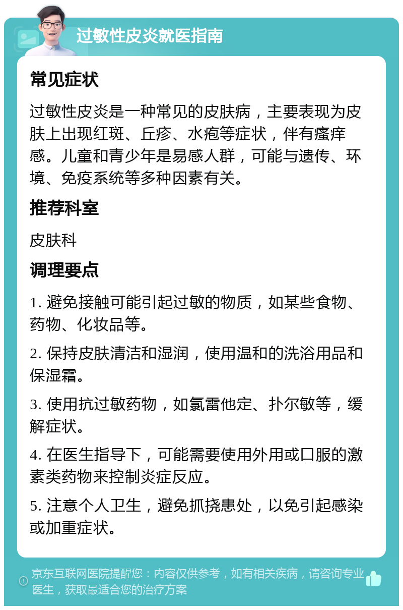 过敏性皮炎就医指南 常见症状 过敏性皮炎是一种常见的皮肤病，主要表现为皮肤上出现红斑、丘疹、水疱等症状，伴有瘙痒感。儿童和青少年是易感人群，可能与遗传、环境、免疫系统等多种因素有关。 推荐科室 皮肤科 调理要点 1. 避免接触可能引起过敏的物质，如某些食物、药物、化妆品等。 2. 保持皮肤清洁和湿润，使用温和的洗浴用品和保湿霜。 3. 使用抗过敏药物，如氯雷他定、扑尔敏等，缓解症状。 4. 在医生指导下，可能需要使用外用或口服的激素类药物来控制炎症反应。 5. 注意个人卫生，避免抓挠患处，以免引起感染或加重症状。