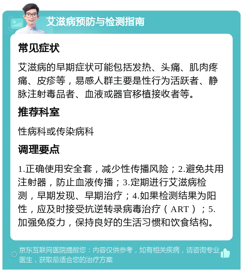 艾滋病预防与检测指南 常见症状 艾滋病的早期症状可能包括发热、头痛、肌肉疼痛、皮疹等，易感人群主要是性行为活跃者、静脉注射毒品者、血液或器官移植接收者等。 推荐科室 性病科或传染病科 调理要点 1.正确使用安全套，减少性传播风险；2.避免共用注射器，防止血液传播；3.定期进行艾滋病检测，早期发现、早期治疗；4.如果检测结果为阳性，应及时接受抗逆转录病毒治疗（ART）；5.加强免疫力，保持良好的生活习惯和饮食结构。