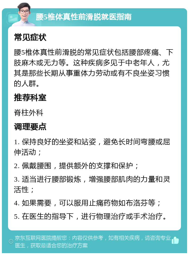 腰5椎体真性前滑脱就医指南 常见症状 腰5椎体真性前滑脱的常见症状包括腰部疼痛、下肢麻木或无力等。这种疾病多见于中老年人，尤其是那些长期从事重体力劳动或有不良坐姿习惯的人群。 推荐科室 脊柱外科 调理要点 1. 保持良好的坐姿和站姿，避免长时间弯腰或屈伸活动； 2. 佩戴腰围，提供额外的支撑和保护； 3. 适当进行腰部锻炼，增强腰部肌肉的力量和灵活性； 4. 如果需要，可以服用止痛药物如布洛芬等； 5. 在医生的指导下，进行物理治疗或手术治疗。