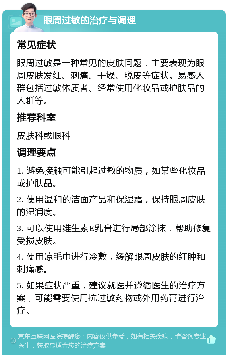 眼周过敏的治疗与调理 常见症状 眼周过敏是一种常见的皮肤问题，主要表现为眼周皮肤发红、刺痛、干燥、脱皮等症状。易感人群包括过敏体质者、经常使用化妆品或护肤品的人群等。 推荐科室 皮肤科或眼科 调理要点 1. 避免接触可能引起过敏的物质，如某些化妆品或护肤品。 2. 使用温和的洁面产品和保湿霜，保持眼周皮肤的湿润度。 3. 可以使用维生素E乳膏进行局部涂抹，帮助修复受损皮肤。 4. 使用凉毛巾进行冷敷，缓解眼周皮肤的红肿和刺痛感。 5. 如果症状严重，建议就医并遵循医生的治疗方案，可能需要使用抗过敏药物或外用药膏进行治疗。