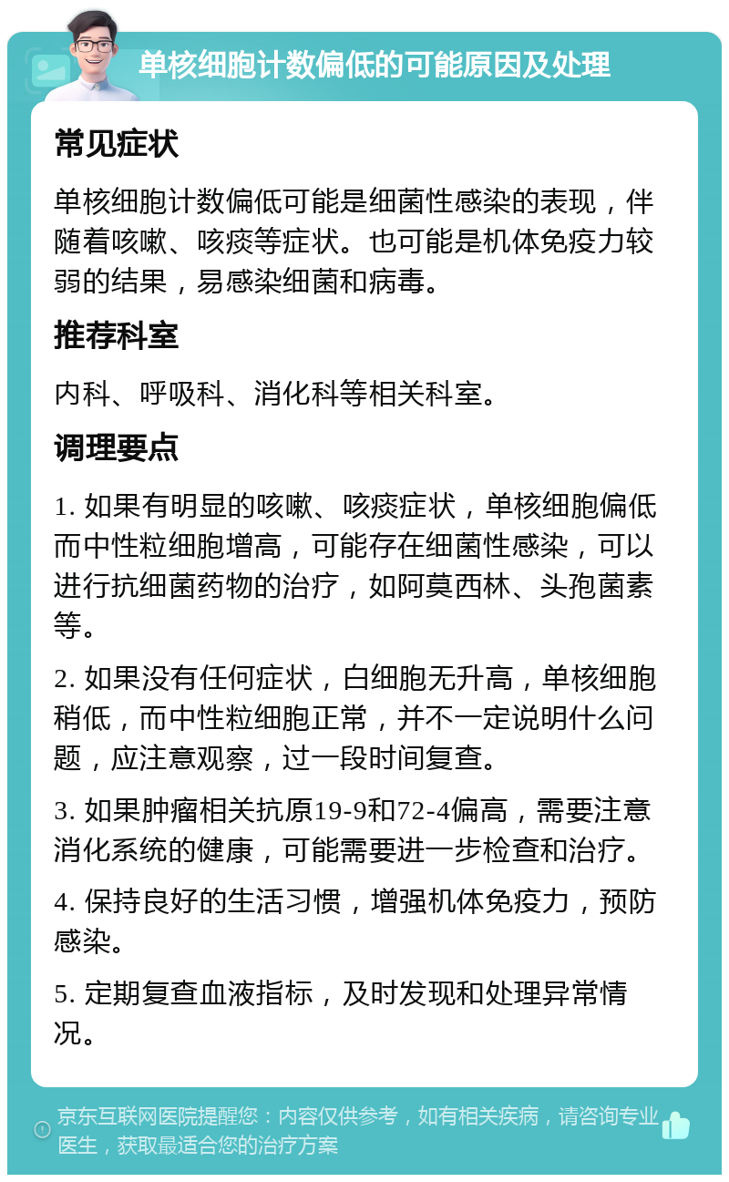 单核细胞计数偏低的可能原因及处理 常见症状 单核细胞计数偏低可能是细菌性感染的表现，伴随着咳嗽、咳痰等症状。也可能是机体免疫力较弱的结果，易感染细菌和病毒。 推荐科室 内科、呼吸科、消化科等相关科室。 调理要点 1. 如果有明显的咳嗽、咳痰症状，单核细胞偏低而中性粒细胞增高，可能存在细菌性感染，可以进行抗细菌药物的治疗，如阿莫西林、头孢菌素等。 2. 如果没有任何症状，白细胞无升高，单核细胞稍低，而中性粒细胞正常，并不一定说明什么问题，应注意观察，过一段时间复查。 3. 如果肿瘤相关抗原19-9和72-4偏高，需要注意消化系统的健康，可能需要进一步检查和治疗。 4. 保持良好的生活习惯，增强机体免疫力，预防感染。 5. 定期复查血液指标，及时发现和处理异常情况。