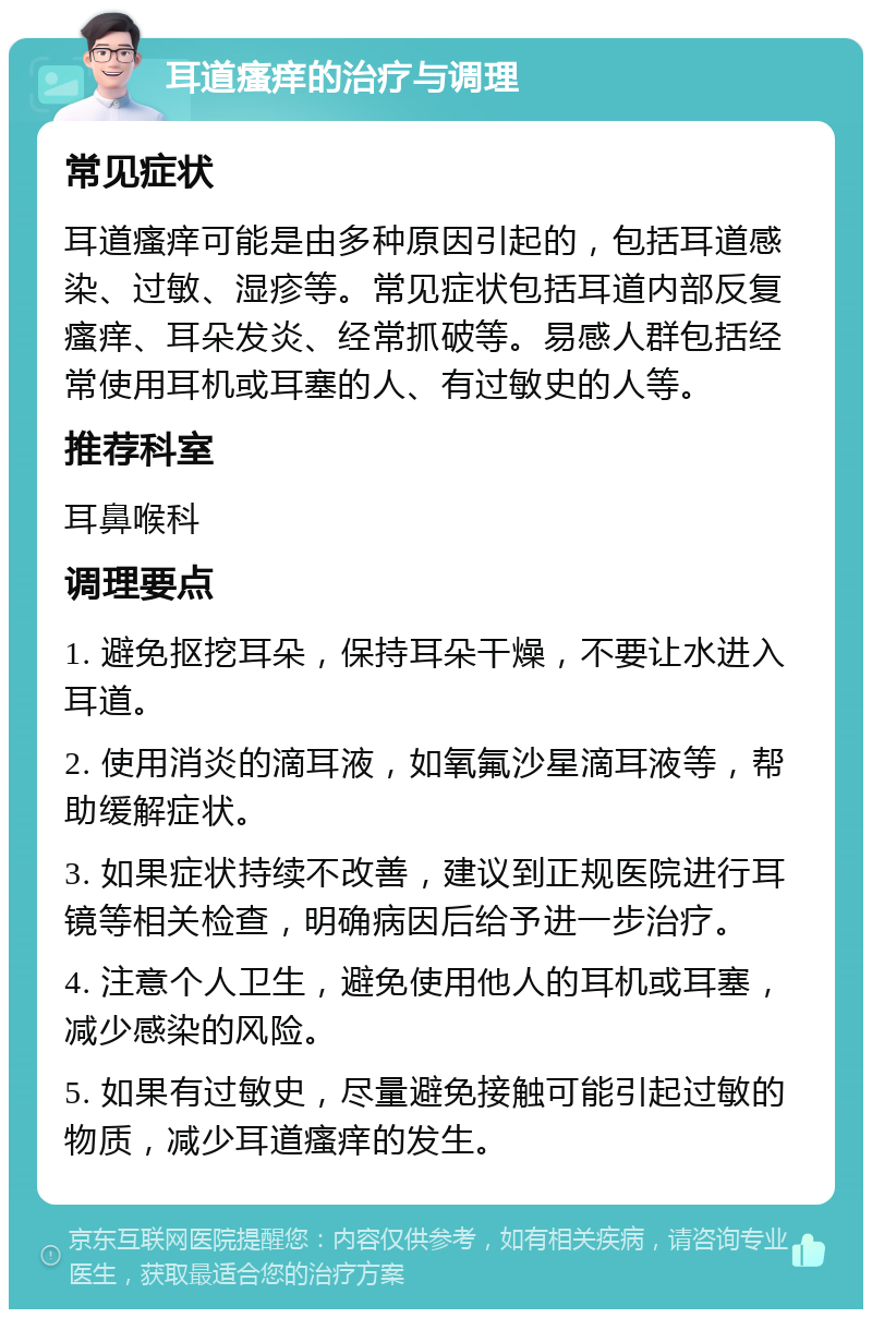 耳道瘙痒的治疗与调理 常见症状 耳道瘙痒可能是由多种原因引起的，包括耳道感染、过敏、湿疹等。常见症状包括耳道内部反复瘙痒、耳朵发炎、经常抓破等。易感人群包括经常使用耳机或耳塞的人、有过敏史的人等。 推荐科室 耳鼻喉科 调理要点 1. 避免抠挖耳朵，保持耳朵干燥，不要让水进入耳道。 2. 使用消炎的滴耳液，如氧氟沙星滴耳液等，帮助缓解症状。 3. 如果症状持续不改善，建议到正规医院进行耳镜等相关检查，明确病因后给予进一步治疗。 4. 注意个人卫生，避免使用他人的耳机或耳塞，减少感染的风险。 5. 如果有过敏史，尽量避免接触可能引起过敏的物质，减少耳道瘙痒的发生。