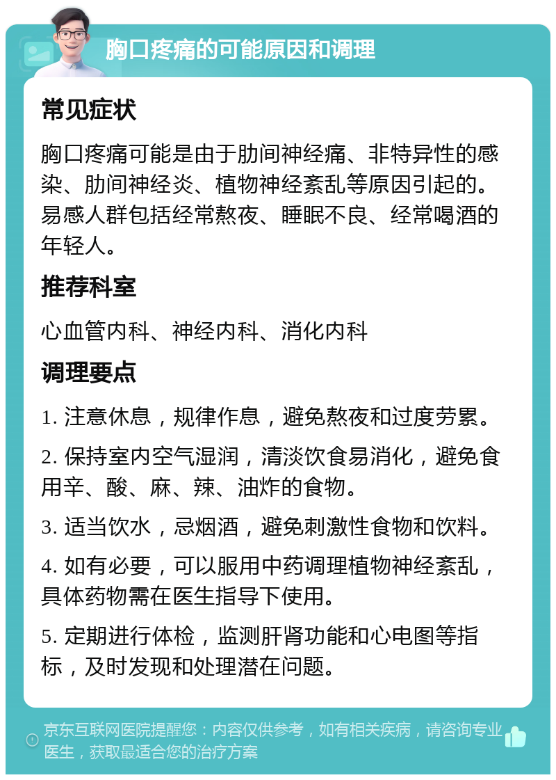 胸口疼痛的可能原因和调理 常见症状 胸口疼痛可能是由于肋间神经痛、非特异性的感染、肋间神经炎、植物神经紊乱等原因引起的。易感人群包括经常熬夜、睡眠不良、经常喝酒的年轻人。 推荐科室 心血管内科、神经内科、消化内科 调理要点 1. 注意休息，规律作息，避免熬夜和过度劳累。 2. 保持室内空气湿润，清淡饮食易消化，避免食用辛、酸、麻、辣、油炸的食物。 3. 适当饮水，忌烟酒，避免刺激性食物和饮料。 4. 如有必要，可以服用中药调理植物神经紊乱，具体药物需在医生指导下使用。 5. 定期进行体检，监测肝肾功能和心电图等指标，及时发现和处理潜在问题。