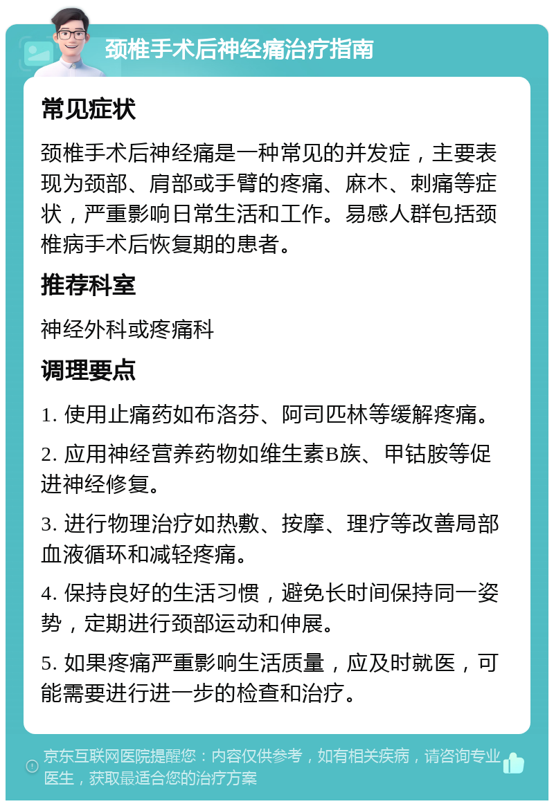 颈椎手术后神经痛治疗指南 常见症状 颈椎手术后神经痛是一种常见的并发症，主要表现为颈部、肩部或手臂的疼痛、麻木、刺痛等症状，严重影响日常生活和工作。易感人群包括颈椎病手术后恢复期的患者。 推荐科室 神经外科或疼痛科 调理要点 1. 使用止痛药如布洛芬、阿司匹林等缓解疼痛。 2. 应用神经营养药物如维生素B族、甲钴胺等促进神经修复。 3. 进行物理治疗如热敷、按摩、理疗等改善局部血液循环和减轻疼痛。 4. 保持良好的生活习惯，避免长时间保持同一姿势，定期进行颈部运动和伸展。 5. 如果疼痛严重影响生活质量，应及时就医，可能需要进行进一步的检查和治疗。