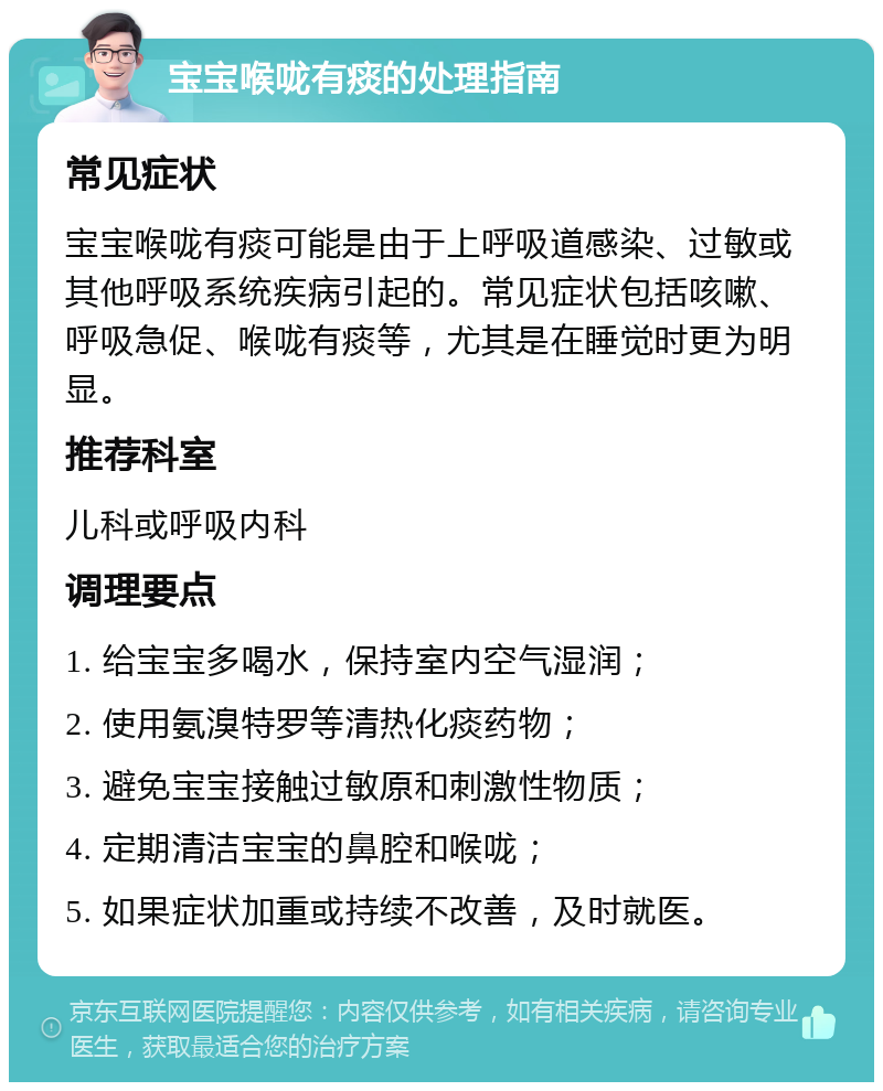 宝宝喉咙有痰的处理指南 常见症状 宝宝喉咙有痰可能是由于上呼吸道感染、过敏或其他呼吸系统疾病引起的。常见症状包括咳嗽、呼吸急促、喉咙有痰等，尤其是在睡觉时更为明显。 推荐科室 儿科或呼吸内科 调理要点 1. 给宝宝多喝水，保持室内空气湿润； 2. 使用氨溴特罗等清热化痰药物； 3. 避免宝宝接触过敏原和刺激性物质； 4. 定期清洁宝宝的鼻腔和喉咙； 5. 如果症状加重或持续不改善，及时就医。