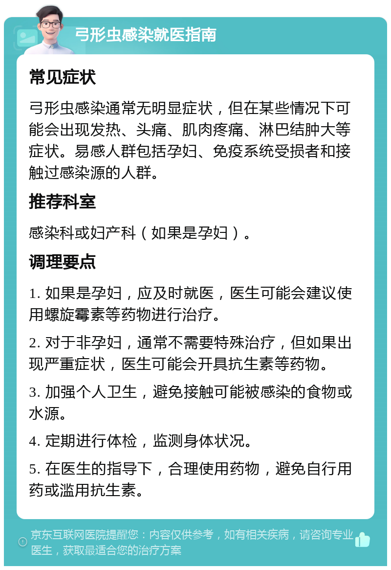 弓形虫感染就医指南 常见症状 弓形虫感染通常无明显症状，但在某些情况下可能会出现发热、头痛、肌肉疼痛、淋巴结肿大等症状。易感人群包括孕妇、免疫系统受损者和接触过感染源的人群。 推荐科室 感染科或妇产科（如果是孕妇）。 调理要点 1. 如果是孕妇，应及时就医，医生可能会建议使用螺旋霉素等药物进行治疗。 2. 对于非孕妇，通常不需要特殊治疗，但如果出现严重症状，医生可能会开具抗生素等药物。 3. 加强个人卫生，避免接触可能被感染的食物或水源。 4. 定期进行体检，监测身体状况。 5. 在医生的指导下，合理使用药物，避免自行用药或滥用抗生素。