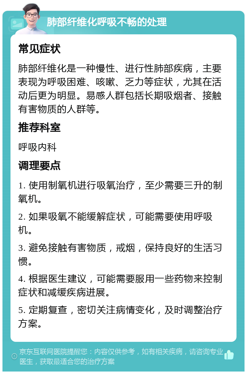 肺部纤维化呼吸不畅的处理 常见症状 肺部纤维化是一种慢性、进行性肺部疾病，主要表现为呼吸困难、咳嗽、乏力等症状，尤其在活动后更为明显。易感人群包括长期吸烟者、接触有害物质的人群等。 推荐科室 呼吸内科 调理要点 1. 使用制氧机进行吸氧治疗，至少需要三升的制氧机。 2. 如果吸氧不能缓解症状，可能需要使用呼吸机。 3. 避免接触有害物质，戒烟，保持良好的生活习惯。 4. 根据医生建议，可能需要服用一些药物来控制症状和减缓疾病进展。 5. 定期复查，密切关注病情变化，及时调整治疗方案。