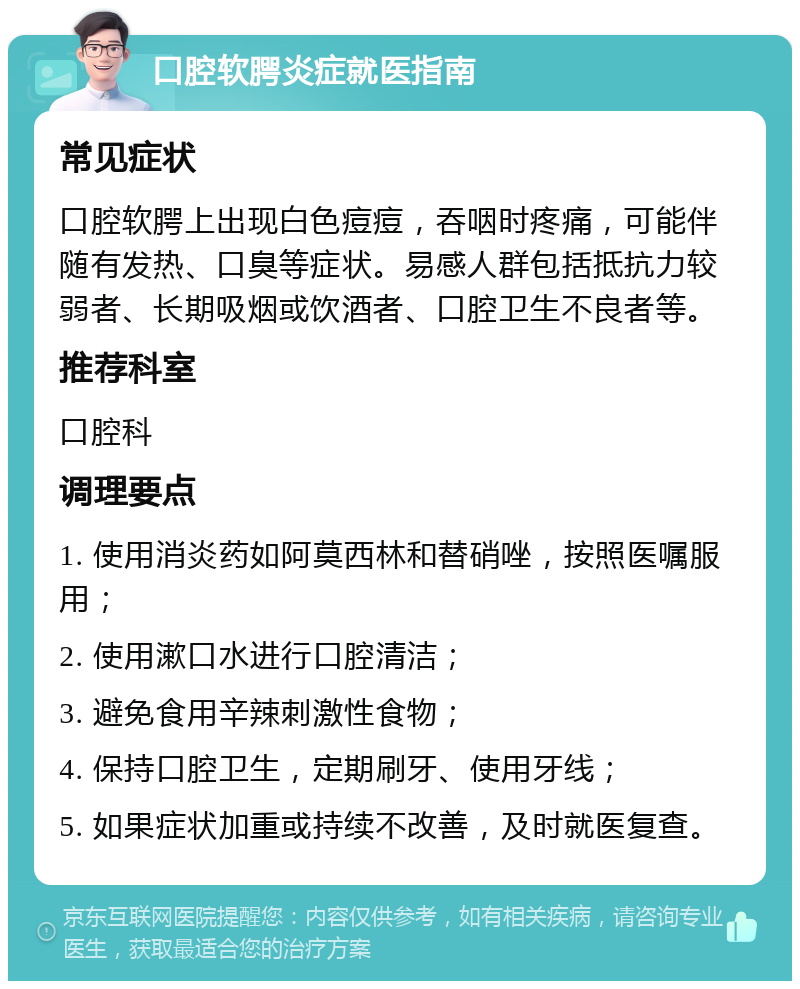 口腔软腭炎症就医指南 常见症状 口腔软腭上出现白色痘痘，吞咽时疼痛，可能伴随有发热、口臭等症状。易感人群包括抵抗力较弱者、长期吸烟或饮酒者、口腔卫生不良者等。 推荐科室 口腔科 调理要点 1. 使用消炎药如阿莫西林和替硝唑，按照医嘱服用； 2. 使用漱口水进行口腔清洁； 3. 避免食用辛辣刺激性食物； 4. 保持口腔卫生，定期刷牙、使用牙线； 5. 如果症状加重或持续不改善，及时就医复查。