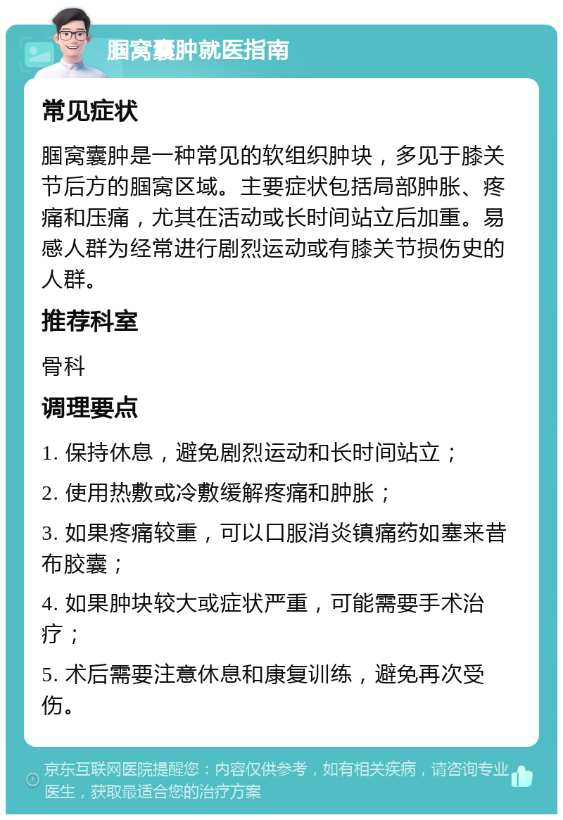 腘窝囊肿就医指南 常见症状 腘窝囊肿是一种常见的软组织肿块，多见于膝关节后方的腘窝区域。主要症状包括局部肿胀、疼痛和压痛，尤其在活动或长时间站立后加重。易感人群为经常进行剧烈运动或有膝关节损伤史的人群。 推荐科室 骨科 调理要点 1. 保持休息，避免剧烈运动和长时间站立； 2. 使用热敷或冷敷缓解疼痛和肿胀； 3. 如果疼痛较重，可以口服消炎镇痛药如塞来昔布胶囊； 4. 如果肿块较大或症状严重，可能需要手术治疗； 5. 术后需要注意休息和康复训练，避免再次受伤。