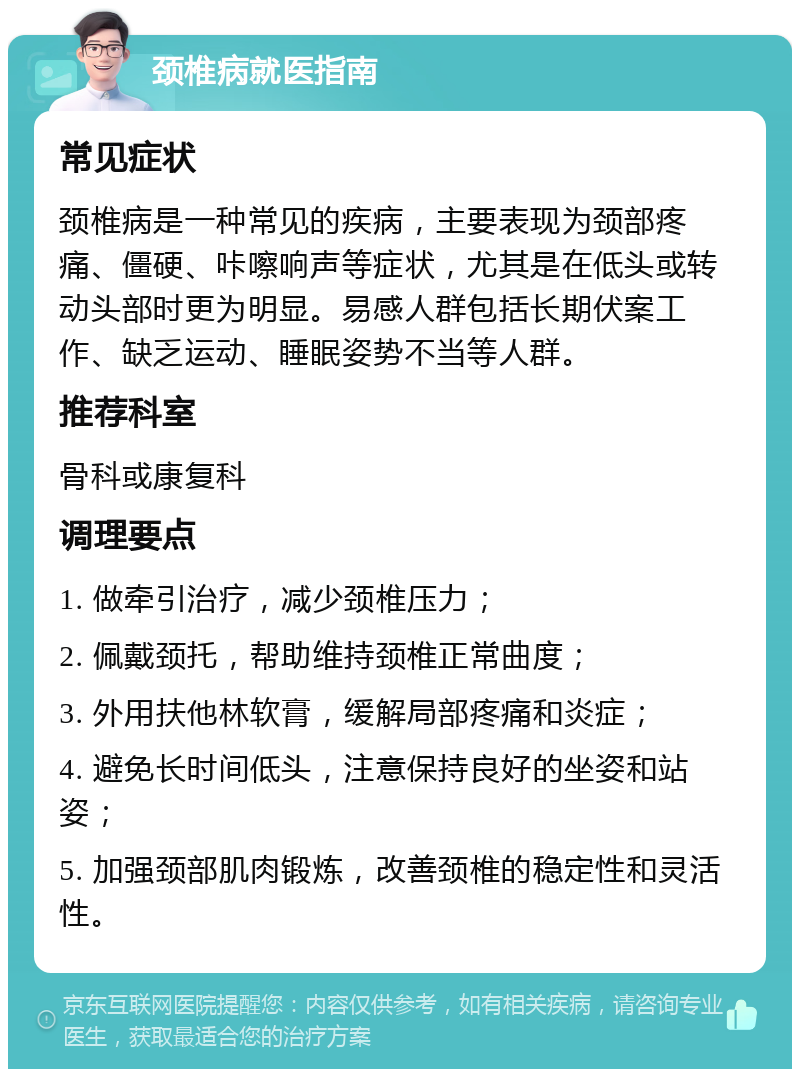 颈椎病就医指南 常见症状 颈椎病是一种常见的疾病，主要表现为颈部疼痛、僵硬、咔嚓响声等症状，尤其是在低头或转动头部时更为明显。易感人群包括长期伏案工作、缺乏运动、睡眠姿势不当等人群。 推荐科室 骨科或康复科 调理要点 1. 做牵引治疗，减少颈椎压力； 2. 佩戴颈托，帮助维持颈椎正常曲度； 3. 外用扶他林软膏，缓解局部疼痛和炎症； 4. 避免长时间低头，注意保持良好的坐姿和站姿； 5. 加强颈部肌肉锻炼，改善颈椎的稳定性和灵活性。