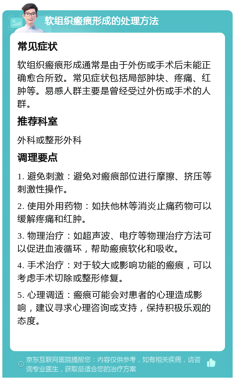 软组织瘢痕形成的处理方法 常见症状 软组织瘢痕形成通常是由于外伤或手术后未能正确愈合所致。常见症状包括局部肿块、疼痛、红肿等。易感人群主要是曾经受过外伤或手术的人群。 推荐科室 外科或整形外科 调理要点 1. 避免刺激：避免对瘢痕部位进行摩擦、挤压等刺激性操作。 2. 使用外用药物：如扶他林等消炎止痛药物可以缓解疼痛和红肿。 3. 物理治疗：如超声波、电疗等物理治疗方法可以促进血液循环，帮助瘢痕软化和吸收。 4. 手术治疗：对于较大或影响功能的瘢痕，可以考虑手术切除或整形修复。 5. 心理调适：瘢痕可能会对患者的心理造成影响，建议寻求心理咨询或支持，保持积极乐观的态度。