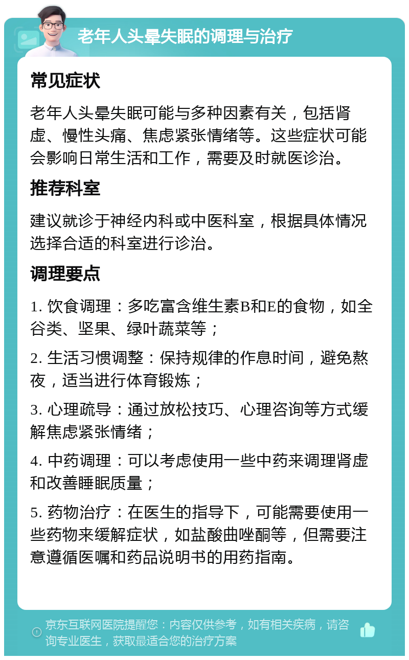 老年人头晕失眠的调理与治疗 常见症状 老年人头晕失眠可能与多种因素有关，包括肾虚、慢性头痛、焦虑紧张情绪等。这些症状可能会影响日常生活和工作，需要及时就医诊治。 推荐科室 建议就诊于神经内科或中医科室，根据具体情况选择合适的科室进行诊治。 调理要点 1. 饮食调理：多吃富含维生素B和E的食物，如全谷类、坚果、绿叶蔬菜等； 2. 生活习惯调整：保持规律的作息时间，避免熬夜，适当进行体育锻炼； 3. 心理疏导：通过放松技巧、心理咨询等方式缓解焦虑紧张情绪； 4. 中药调理：可以考虑使用一些中药来调理肾虚和改善睡眠质量； 5. 药物治疗：在医生的指导下，可能需要使用一些药物来缓解症状，如盐酸曲唑酮等，但需要注意遵循医嘱和药品说明书的用药指南。