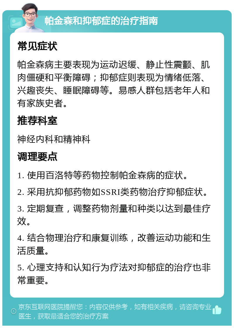 帕金森和抑郁症的治疗指南 常见症状 帕金森病主要表现为运动迟缓、静止性震颤、肌肉僵硬和平衡障碍；抑郁症则表现为情绪低落、兴趣丧失、睡眠障碍等。易感人群包括老年人和有家族史者。 推荐科室 神经内科和精神科 调理要点 1. 使用百洛特等药物控制帕金森病的症状。 2. 采用抗抑郁药物如SSRI类药物治疗抑郁症状。 3. 定期复查，调整药物剂量和种类以达到最佳疗效。 4. 结合物理治疗和康复训练，改善运动功能和生活质量。 5. 心理支持和认知行为疗法对抑郁症的治疗也非常重要。