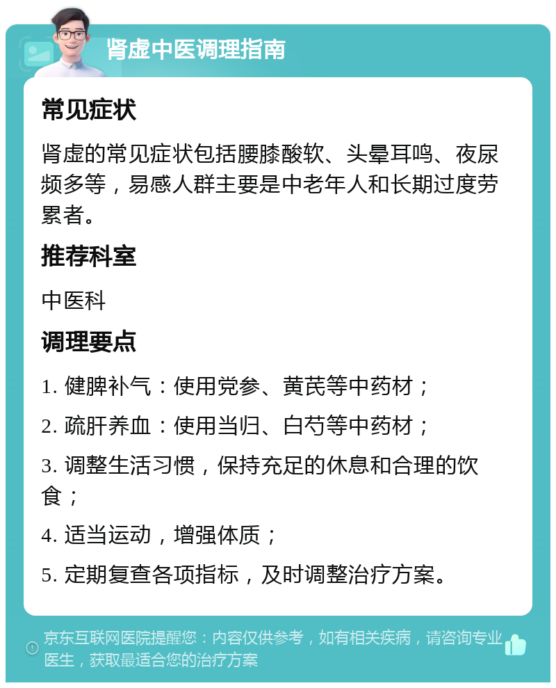 肾虚中医调理指南 常见症状 肾虚的常见症状包括腰膝酸软、头晕耳鸣、夜尿频多等，易感人群主要是中老年人和长期过度劳累者。 推荐科室 中医科 调理要点 1. 健脾补气：使用党参、黄芪等中药材； 2. 疏肝养血：使用当归、白芍等中药材； 3. 调整生活习惯，保持充足的休息和合理的饮食； 4. 适当运动，增强体质； 5. 定期复查各项指标，及时调整治疗方案。