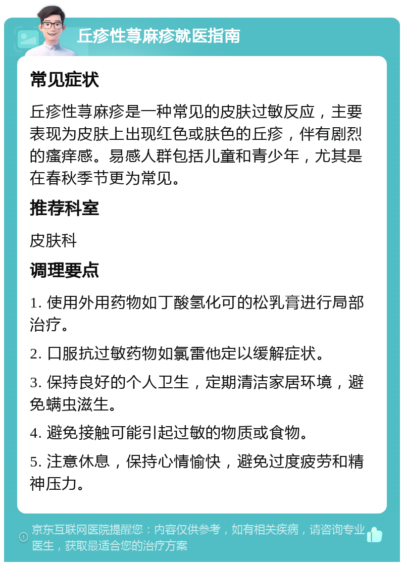 丘疹性荨麻疹就医指南 常见症状 丘疹性荨麻疹是一种常见的皮肤过敏反应，主要表现为皮肤上出现红色或肤色的丘疹，伴有剧烈的瘙痒感。易感人群包括儿童和青少年，尤其是在春秋季节更为常见。 推荐科室 皮肤科 调理要点 1. 使用外用药物如丁酸氢化可的松乳膏进行局部治疗。 2. 口服抗过敏药物如氯雷他定以缓解症状。 3. 保持良好的个人卫生，定期清洁家居环境，避免螨虫滋生。 4. 避免接触可能引起过敏的物质或食物。 5. 注意休息，保持心情愉快，避免过度疲劳和精神压力。