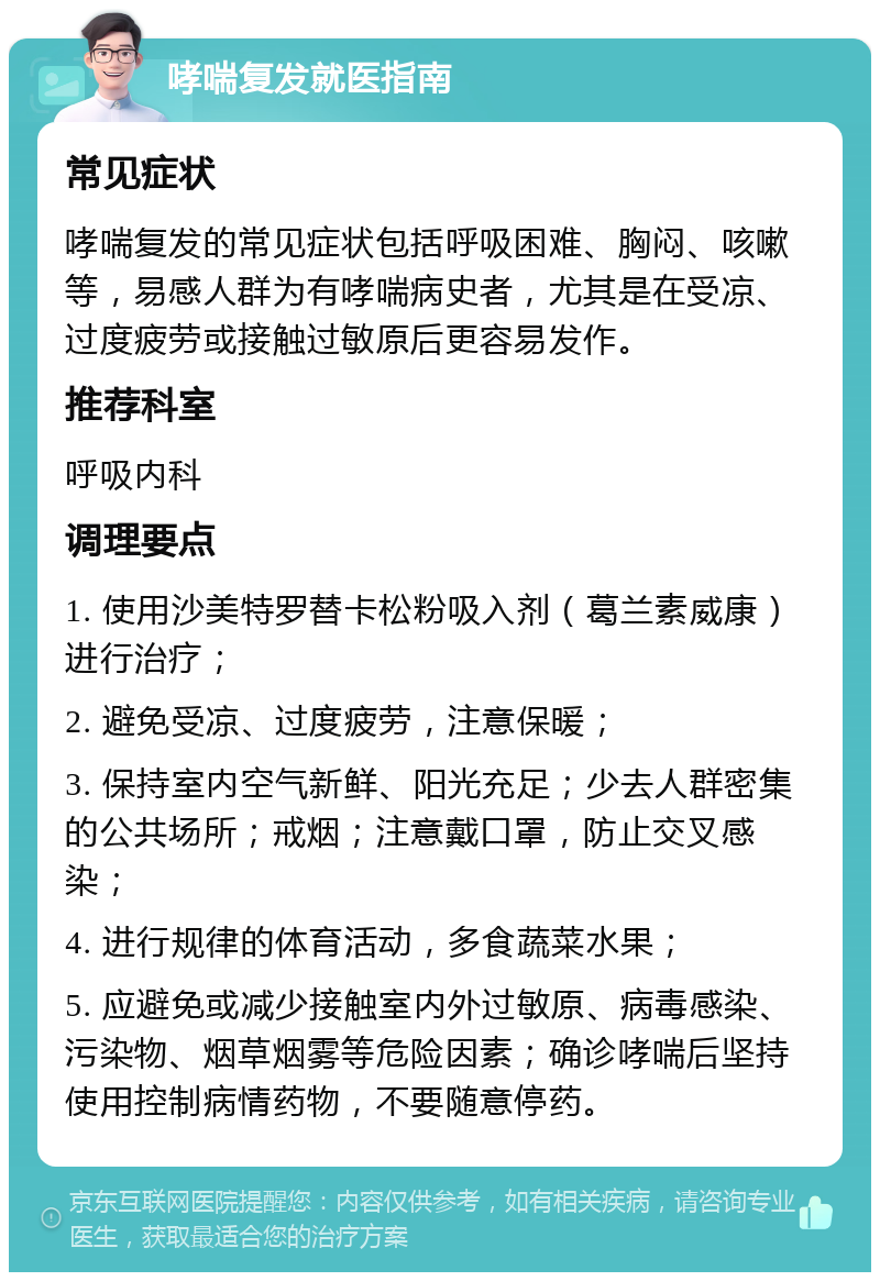 哮喘复发就医指南 常见症状 哮喘复发的常见症状包括呼吸困难、胸闷、咳嗽等，易感人群为有哮喘病史者，尤其是在受凉、过度疲劳或接触过敏原后更容易发作。 推荐科室 呼吸内科 调理要点 1. 使用沙美特罗替卡松粉吸入剂（葛兰素威康）进行治疗； 2. 避免受凉、过度疲劳，注意保暖； 3. 保持室内空气新鲜、阳光充足；少去人群密集的公共场所；戒烟；注意戴口罩，防止交叉感染； 4. 进行规律的体育活动，多食蔬菜水果； 5. 应避免或减少接触室内外过敏原、病毒感染、污染物、烟草烟雾等危险因素；确诊哮喘后坚持使用控制病情药物，不要随意停药。