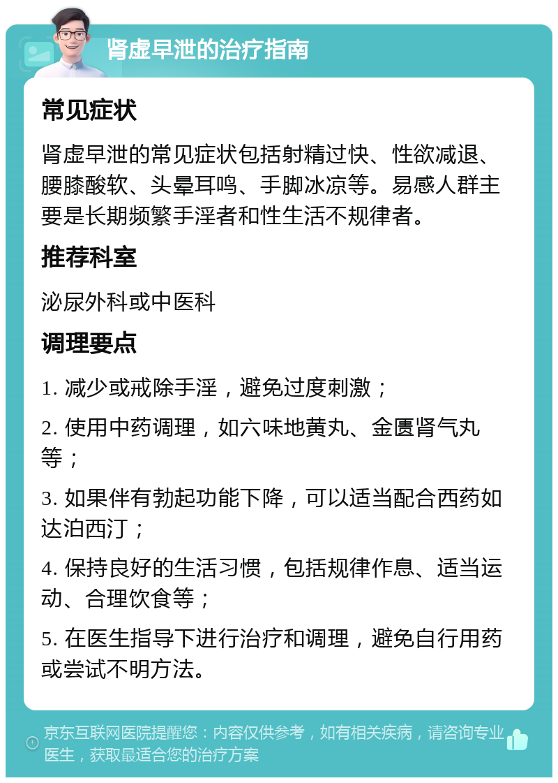 肾虚早泄的治疗指南 常见症状 肾虚早泄的常见症状包括射精过快、性欲减退、腰膝酸软、头晕耳鸣、手脚冰凉等。易感人群主要是长期频繁手淫者和性生活不规律者。 推荐科室 泌尿外科或中医科 调理要点 1. 减少或戒除手淫，避免过度刺激； 2. 使用中药调理，如六味地黄丸、金匮肾气丸等； 3. 如果伴有勃起功能下降，可以适当配合西药如达泊西汀； 4. 保持良好的生活习惯，包括规律作息、适当运动、合理饮食等； 5. 在医生指导下进行治疗和调理，避免自行用药或尝试不明方法。