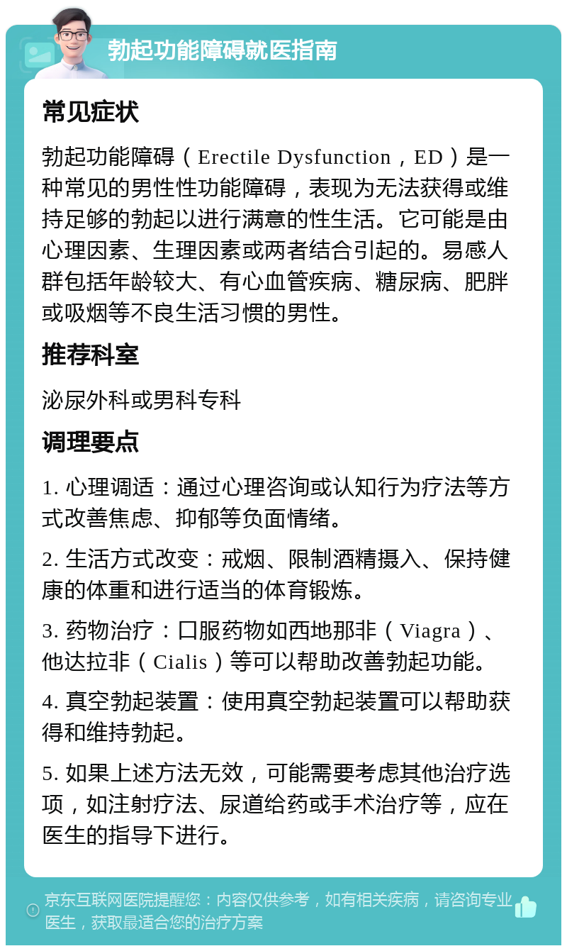 勃起功能障碍就医指南 常见症状 勃起功能障碍（Erectile Dysfunction，ED）是一种常见的男性性功能障碍，表现为无法获得或维持足够的勃起以进行满意的性生活。它可能是由心理因素、生理因素或两者结合引起的。易感人群包括年龄较大、有心血管疾病、糖尿病、肥胖或吸烟等不良生活习惯的男性。 推荐科室 泌尿外科或男科专科 调理要点 1. 心理调适：通过心理咨询或认知行为疗法等方式改善焦虑、抑郁等负面情绪。 2. 生活方式改变：戒烟、限制酒精摄入、保持健康的体重和进行适当的体育锻炼。 3. 药物治疗：口服药物如西地那非（Viagra）、他达拉非（Cialis）等可以帮助改善勃起功能。 4. 真空勃起装置：使用真空勃起装置可以帮助获得和维持勃起。 5. 如果上述方法无效，可能需要考虑其他治疗选项，如注射疗法、尿道给药或手术治疗等，应在医生的指导下进行。