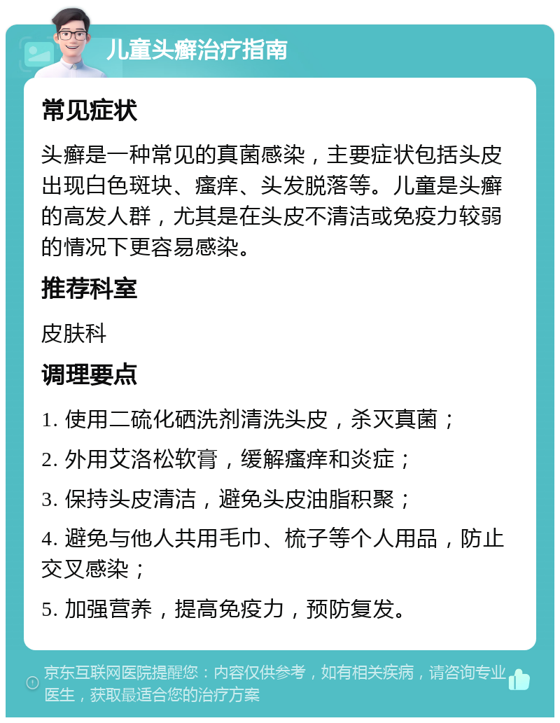 儿童头癣治疗指南 常见症状 头癣是一种常见的真菌感染，主要症状包括头皮出现白色斑块、瘙痒、头发脱落等。儿童是头癣的高发人群，尤其是在头皮不清洁或免疫力较弱的情况下更容易感染。 推荐科室 皮肤科 调理要点 1. 使用二硫化硒洗剂清洗头皮，杀灭真菌； 2. 外用艾洛松软膏，缓解瘙痒和炎症； 3. 保持头皮清洁，避免头皮油脂积聚； 4. 避免与他人共用毛巾、梳子等个人用品，防止交叉感染； 5. 加强营养，提高免疫力，预防复发。