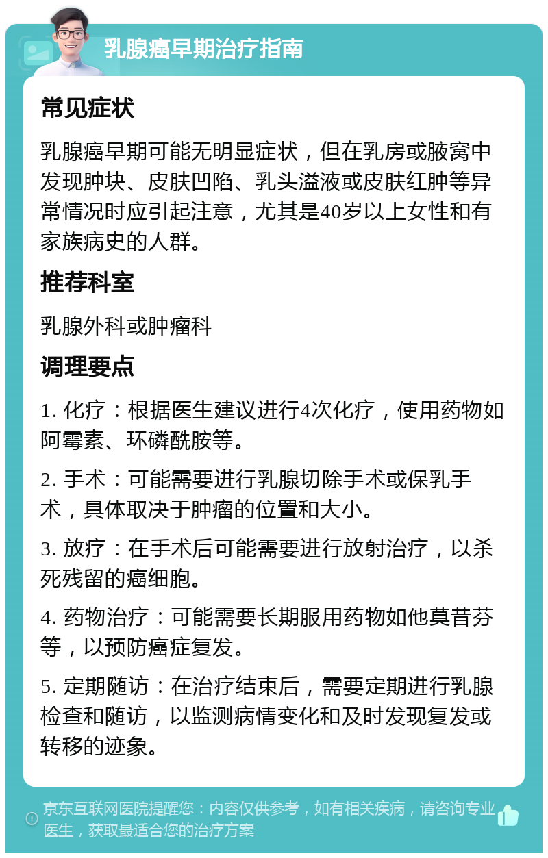 乳腺癌早期治疗指南 常见症状 乳腺癌早期可能无明显症状，但在乳房或腋窝中发现肿块、皮肤凹陷、乳头溢液或皮肤红肿等异常情况时应引起注意，尤其是40岁以上女性和有家族病史的人群。 推荐科室 乳腺外科或肿瘤科 调理要点 1. 化疗：根据医生建议进行4次化疗，使用药物如阿霉素、环磷酰胺等。 2. 手术：可能需要进行乳腺切除手术或保乳手术，具体取决于肿瘤的位置和大小。 3. 放疗：在手术后可能需要进行放射治疗，以杀死残留的癌细胞。 4. 药物治疗：可能需要长期服用药物如他莫昔芬等，以预防癌症复发。 5. 定期随访：在治疗结束后，需要定期进行乳腺检查和随访，以监测病情变化和及时发现复发或转移的迹象。