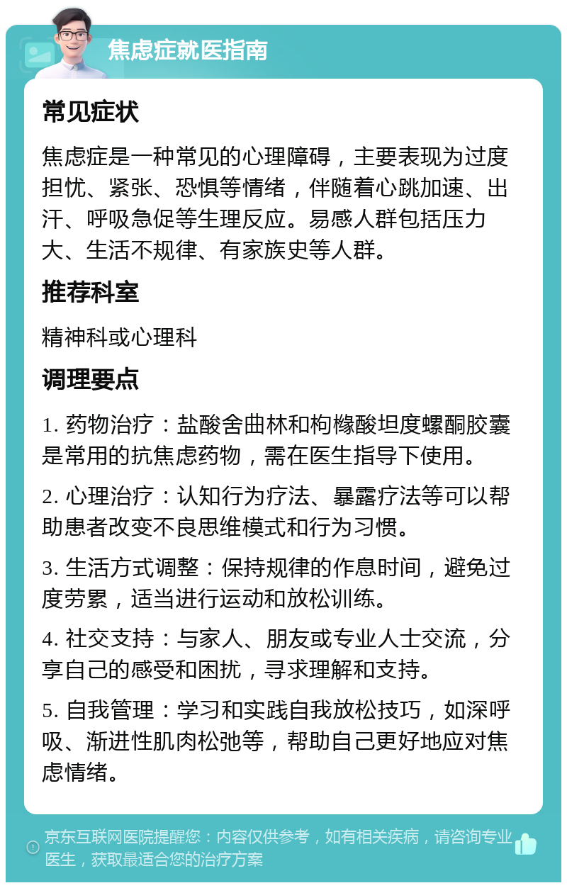 焦虑症就医指南 常见症状 焦虑症是一种常见的心理障碍，主要表现为过度担忧、紧张、恐惧等情绪，伴随着心跳加速、出汗、呼吸急促等生理反应。易感人群包括压力大、生活不规律、有家族史等人群。 推荐科室 精神科或心理科 调理要点 1. 药物治疗：盐酸舍曲林和枸橼酸坦度螺酮胶囊是常用的抗焦虑药物，需在医生指导下使用。 2. 心理治疗：认知行为疗法、暴露疗法等可以帮助患者改变不良思维模式和行为习惯。 3. 生活方式调整：保持规律的作息时间，避免过度劳累，适当进行运动和放松训练。 4. 社交支持：与家人、朋友或专业人士交流，分享自己的感受和困扰，寻求理解和支持。 5. 自我管理：学习和实践自我放松技巧，如深呼吸、渐进性肌肉松弛等，帮助自己更好地应对焦虑情绪。