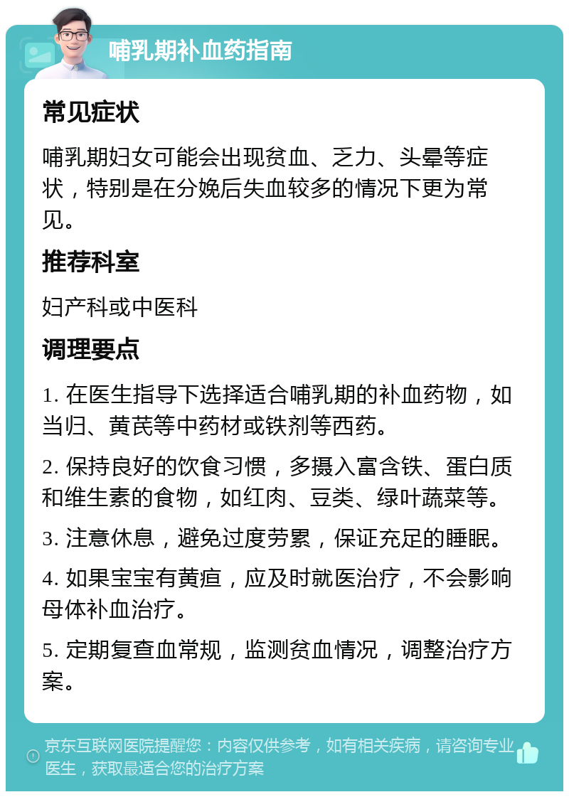 哺乳期补血药指南 常见症状 哺乳期妇女可能会出现贫血、乏力、头晕等症状，特别是在分娩后失血较多的情况下更为常见。 推荐科室 妇产科或中医科 调理要点 1. 在医生指导下选择适合哺乳期的补血药物，如当归、黄芪等中药材或铁剂等西药。 2. 保持良好的饮食习惯，多摄入富含铁、蛋白质和维生素的食物，如红肉、豆类、绿叶蔬菜等。 3. 注意休息，避免过度劳累，保证充足的睡眠。 4. 如果宝宝有黄疸，应及时就医治疗，不会影响母体补血治疗。 5. 定期复查血常规，监测贫血情况，调整治疗方案。