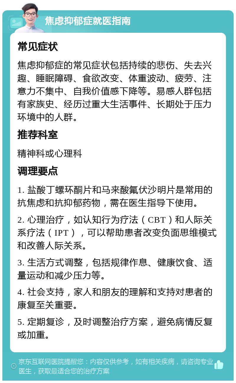 焦虑抑郁症就医指南 常见症状 焦虑抑郁症的常见症状包括持续的悲伤、失去兴趣、睡眠障碍、食欲改变、体重波动、疲劳、注意力不集中、自我价值感下降等。易感人群包括有家族史、经历过重大生活事件、长期处于压力环境中的人群。 推荐科室 精神科或心理科 调理要点 1. 盐酸丁螺环酮片和马来酸氟伏沙明片是常用的抗焦虑和抗抑郁药物，需在医生指导下使用。 2. 心理治疗，如认知行为疗法（CBT）和人际关系疗法（IPT），可以帮助患者改变负面思维模式和改善人际关系。 3. 生活方式调整，包括规律作息、健康饮食、适量运动和减少压力等。 4. 社会支持，家人和朋友的理解和支持对患者的康复至关重要。 5. 定期复诊，及时调整治疗方案，避免病情反复或加重。