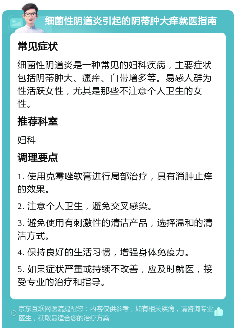 细菌性阴道炎引起的阴蒂肿大痒就医指南 常见症状 细菌性阴道炎是一种常见的妇科疾病，主要症状包括阴蒂肿大、瘙痒、白带增多等。易感人群为性活跃女性，尤其是那些不注意个人卫生的女性。 推荐科室 妇科 调理要点 1. 使用克霉唑软膏进行局部治疗，具有消肿止痒的效果。 2. 注意个人卫生，避免交叉感染。 3. 避免使用有刺激性的清洁产品，选择温和的清洁方式。 4. 保持良好的生活习惯，增强身体免疫力。 5. 如果症状严重或持续不改善，应及时就医，接受专业的治疗和指导。