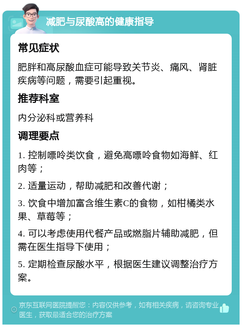 减肥与尿酸高的健康指导 常见症状 肥胖和高尿酸血症可能导致关节炎、痛风、肾脏疾病等问题，需要引起重视。 推荐科室 内分泌科或营养科 调理要点 1. 控制嘌呤类饮食，避免高嘌呤食物如海鲜、红肉等； 2. 适量运动，帮助减肥和改善代谢； 3. 饮食中增加富含维生素C的食物，如柑橘类水果、草莓等； 4. 可以考虑使用代餐产品或燃脂片辅助减肥，但需在医生指导下使用； 5. 定期检查尿酸水平，根据医生建议调整治疗方案。