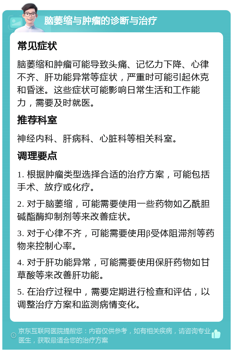 脑萎缩与肿瘤的诊断与治疗 常见症状 脑萎缩和肿瘤可能导致头痛、记忆力下降、心律不齐、肝功能异常等症状，严重时可能引起休克和昏迷。这些症状可能影响日常生活和工作能力，需要及时就医。 推荐科室 神经内科、肝病科、心脏科等相关科室。 调理要点 1. 根据肿瘤类型选择合适的治疗方案，可能包括手术、放疗或化疗。 2. 对于脑萎缩，可能需要使用一些药物如乙酰胆碱酯酶抑制剂等来改善症状。 3. 对于心律不齐，可能需要使用β受体阻滞剂等药物来控制心率。 4. 对于肝功能异常，可能需要使用保肝药物如甘草酸等来改善肝功能。 5. 在治疗过程中，需要定期进行检查和评估，以调整治疗方案和监测病情变化。