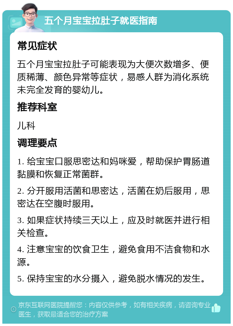 五个月宝宝拉肚子就医指南 常见症状 五个月宝宝拉肚子可能表现为大便次数增多、便质稀薄、颜色异常等症状，易感人群为消化系统未完全发育的婴幼儿。 推荐科室 儿科 调理要点 1. 给宝宝口服思密达和妈咪爱，帮助保护胃肠道黏膜和恢复正常菌群。 2. 分开服用活菌和思密达，活菌在奶后服用，思密达在空腹时服用。 3. 如果症状持续三天以上，应及时就医并进行相关检查。 4. 注意宝宝的饮食卫生，避免食用不洁食物和水源。 5. 保持宝宝的水分摄入，避免脱水情况的发生。