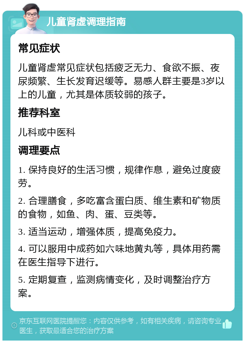 儿童肾虚调理指南 常见症状 儿童肾虚常见症状包括疲乏无力、食欲不振、夜尿频繁、生长发育迟缓等。易感人群主要是3岁以上的儿童，尤其是体质较弱的孩子。 推荐科室 儿科或中医科 调理要点 1. 保持良好的生活习惯，规律作息，避免过度疲劳。 2. 合理膳食，多吃富含蛋白质、维生素和矿物质的食物，如鱼、肉、蛋、豆类等。 3. 适当运动，增强体质，提高免疫力。 4. 可以服用中成药如六味地黄丸等，具体用药需在医生指导下进行。 5. 定期复查，监测病情变化，及时调整治疗方案。